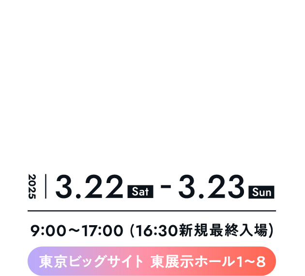 日時： 2025年3月22日(土)・23日(日)
	場所：東京ビッグサイト 東展⽰ホール1〜8
	時間：9:00〜17:00 (16:30新規最終入場)